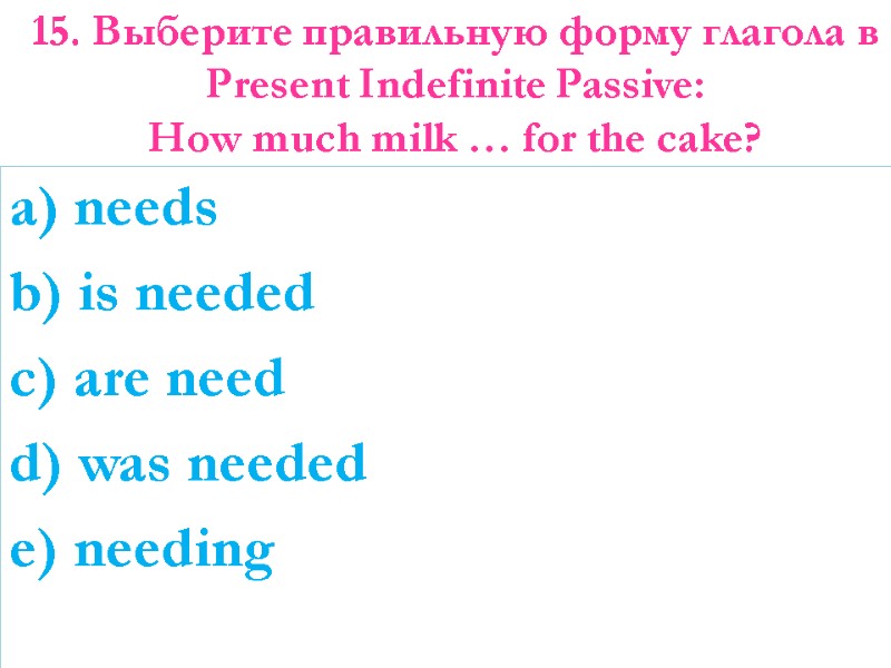 15. Выберите правильную форму глагола в Present Indefinite Passive:  How much milk …